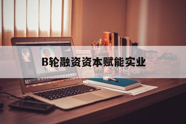临沧市B轮融资资本赋能实业(b轮融资公司值得工作吗)