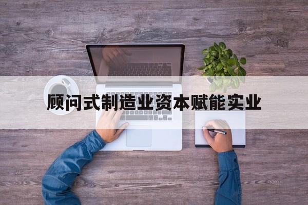 临沧市关于顾问式制造业资本赋能实业的信息