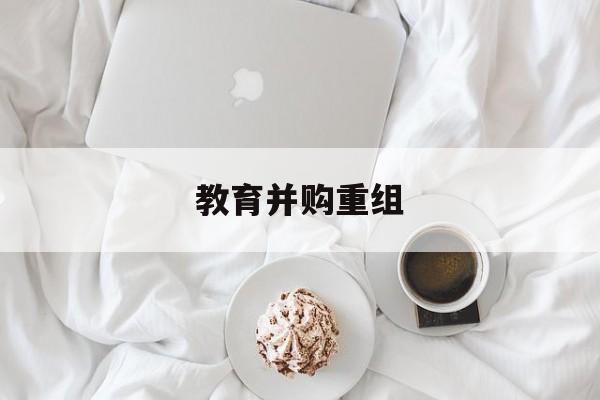 临沧市教育并购重组(近年并购重组经典案例)